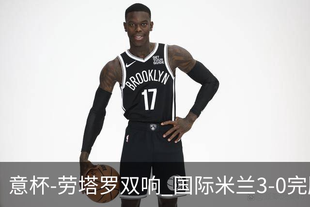 意杯-劳塔罗双响 国际米兰3-0完胜AC米兰挺进决赛