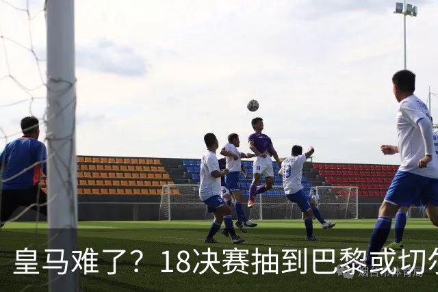 皇马难了？1/8决赛抽到巴黎或切尔西可能性达5成