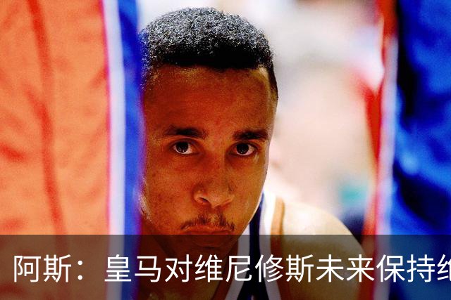 阿斯：皇马对维尼修斯未来保持绝对冷静，俱乐部利益高于一切