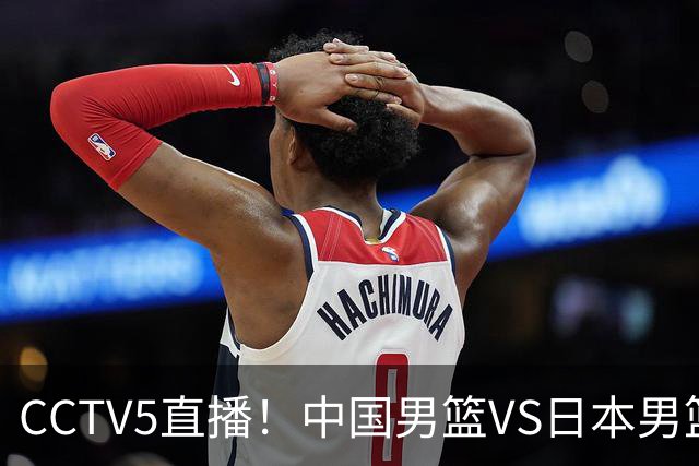 CCTV5直播！中国男篮VS日本男篮，2大NBA球员缺阵，杨瀚森胡金秋2选1
